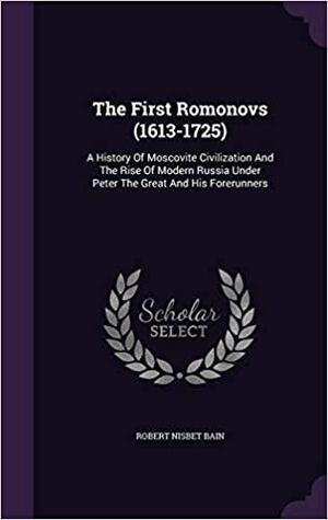 The First Romonovs (1613-1725): A History of Moscovite Civilization and the Rise of Modern Russia Under Peter the Great and His Forerunners by Robert Nisbet Bain
