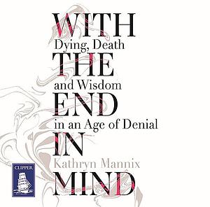 With the End in Mind: Dying, Death, and Wisdom in an Age of Denial by Kathryn Mannix