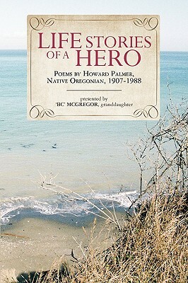 Life Stories of a Hero: Selections from the Poetry of Howard Palmer, Native Oregonian, 1907-1988 by Howard Palmer