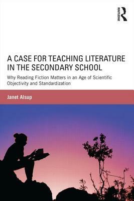 A Case for Teaching Literature in the Secondary School: Why Reading Fiction Matters in an Age of Scientific Objectivity and Standardization by Janet Alsup