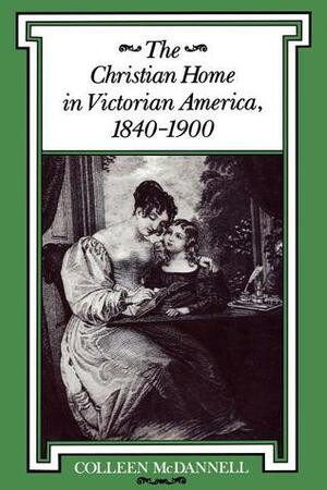 The Christian Home in Victorian America, 1840 - 1900 by Colleen McDannell