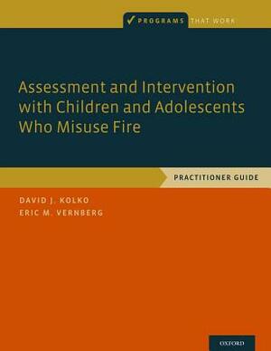 Assessment and Intervention with Children and Adolescents Who Misuse Fire: Practitioner Guide by Eric M. Vernberg, David J. Kolko