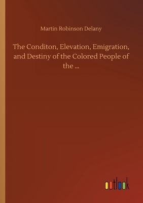 The Conditon, Elevation, Emigration, and Destiny of the Colored People of the ... by Martin Robinson Delany