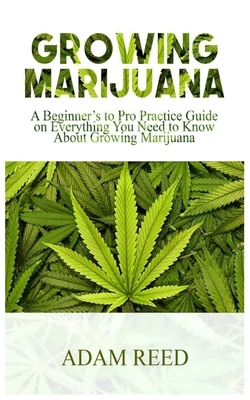 Growing Marijuana: A Beginner's to Pro Practice Guide on Everything You Need to Know about Growing Marijuana by Adam Reed