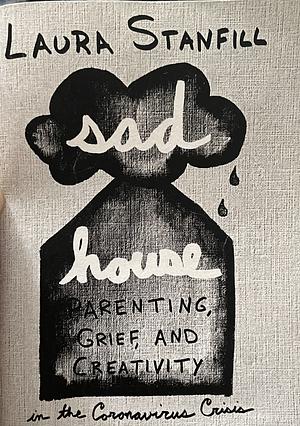 Sad House: Parenting, Grief, and Creativity  by Laura Stanfill