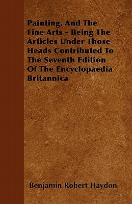 Painting, And The Fine Arts - Being The Articles Under Those Heads Contributed To The Seventh Edition Of The Encyclopaedia Britannica by Benjamin Robert Haydon