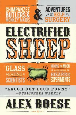 Electrified Sheep: Glass-Eating Scientists, Nuking the Moon, and More Bizarre Experiments by Alex Boese