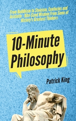 10-Minute Philosophy: From Buddhism to Stoicism, Confucius and Aristotle - Bite-Sized Wisdom From Some of History's Greatest Thinkers by Patrick King