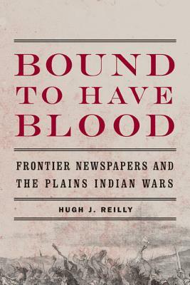 Bound to Have Blood: Frontier Newspapers and the Plains Indian Wars by Hugh J. Reilly