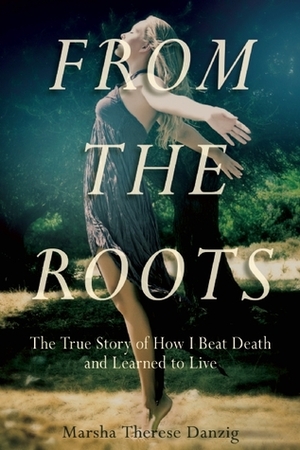 From the Roots: The True Story of How I Beat Death and Learned to Live by Marsha Therese Danzig