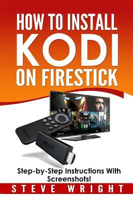 How to Install Kodi on Fire Stick: Install Kodi on Amazon Fire Stick: Step-By-Step Instructions with Screen Shots! by Steve Wright