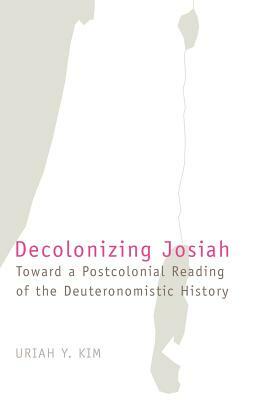 Decolonizing Josiah: Toward a Postcolonial Reading of the Deuteronomistic History by Uriah Y. Kim