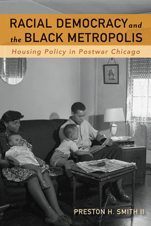 Racial Democracy and the Black Metropolis: Housing Policy in Postwar Chicago by Preston H. Smith II