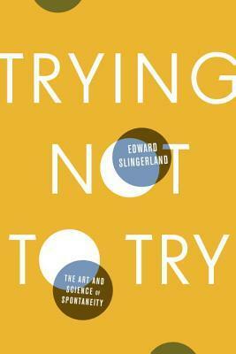 Trying Not to Try: The Art and Science of Spontaneity by Edward Slingerland