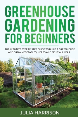 Greenhouse Gardening for Beginners: THE ULTIMATE STEP BY STEP GUIDE TO BUILD A GREENHOUSE AND GROW VEGETABLES, HERBS AND FRUIT All Year by Julia Harrison