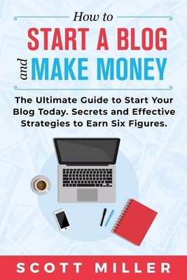How to Start a Blog and Make Money: The Ultimate Guide to Start Your Blog Today - Secrets and Effective Strategies to Earn Six Figures. by Scott Miller