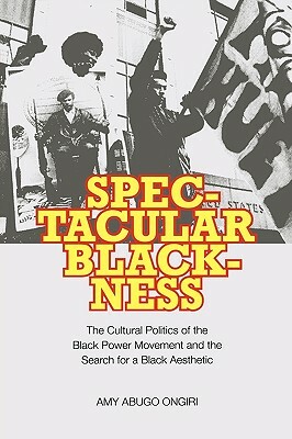 Spectacular Blackness: The Cultural Politics of the Black Power Movement and the Search for a Black Aesthetic by Amy Abugo Ongiri