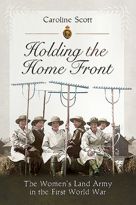 Holding the Home Front: The Women's Land Army in the First World War by Caroline Scott