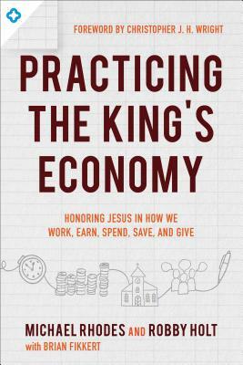 Practicing the King's Economy: Honoring Jesus in How We Work, Earn, Spend, Save, and Give by Brian Fikkert, Michael Rhodes, Robby Holt
