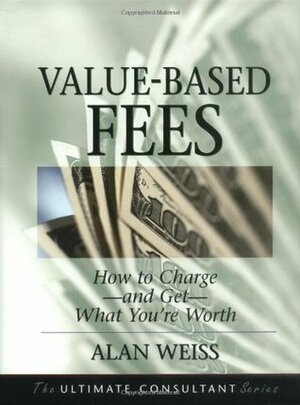 Value-Based Fees: How to Charge - and Get - What You're Worth (The Ultimate Consultant Series) by Alan Weiss