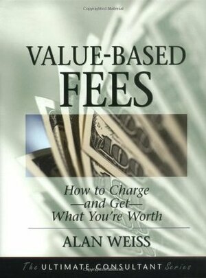 Value-Based Fees: How to Charge - and Get - What You're Worth (The Ultimate Consultant Series) by Alan Weiss
