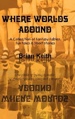 Where Worlds Abound: A Collection of fantasy fables, fun tales & Short stories by Brian Keith