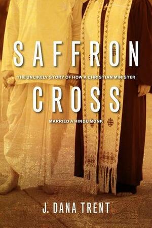 Saffron Cross: The Unlikely Story of How a Christian Minister Married a Hindu Monk by J. Dana Trent