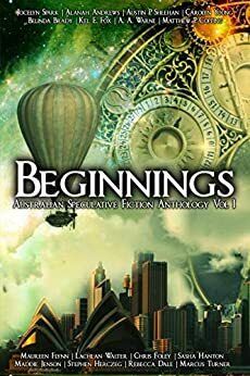 Beginnings: Australian Speculative Fiction Anthology Vol. 1 by A.A. Warne, Alanah Andrews, Matthew P. Copping, Marcus Turner, Sasha Hanton, Kel E. Fox, Stephen Herczeg, Rebecca Dale, Belinda Brady, Lachlan Walter, Carolyn Young, Maureen Flynn, Austin P. Sheehan, Jocelyn Spark, Maddie Jensen, Chris Foley