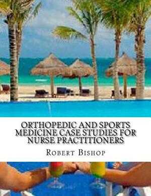 Orthopedic and Sports Medicine Case Studies for Nurse Practitioners by Robert Bishop