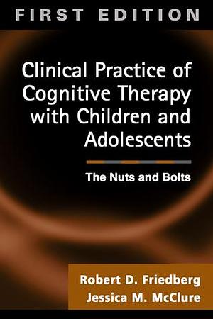 Clinical Practice of Cognitive Therapy with Children and Adolescents: The Nuts and Bolts by Robert D. Friedberg, Robert D. Friedberg, Jessica M. McClure