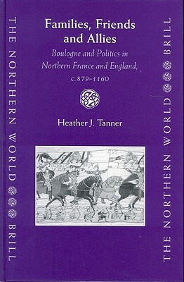 Families, Friends and Allies: Boulogne and Politics in Northern France and England, C.879-1160 by Heather Tanner