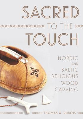 Sacred to the Touch: Nordic and Baltic Religious Wood Carving by Thomas A. DuBois