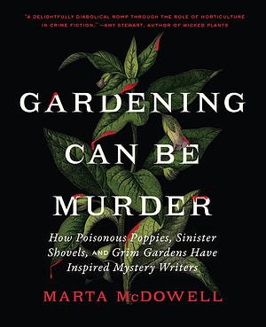 Gardening Can Be Murder: How Poisonous Poppies, Sinister Shovels, and Grim Gardens Have Inspired Mystery Writers by Marta McDowell