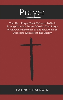 Prayer: Your No. 1 Prayer Book To Learn To Be A Strong Christian Prayer Warrior That Prays With Powerful Prayers In The War Ro by Patrick Baldwin