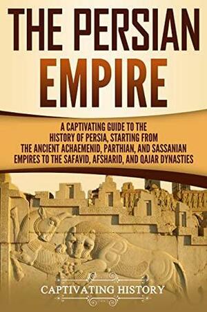 The Persian Empire: A Captivating Guide to the History of Persia, Starting from the Ancient Achaemenid, Parthian, and Sassanian Empires to the Safavid, Afsharid, and Qajar Dynasties by Captivating History