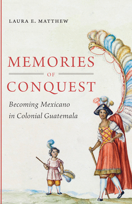 Memories of Conquest: Becoming Mexicano in Colonial Guatemala by Laura E. Matthew