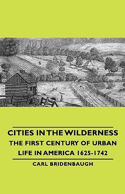 Cities in the Wilderness - The First Century of Urban Life in America 1625-1742 by Carl Bridenbaugh