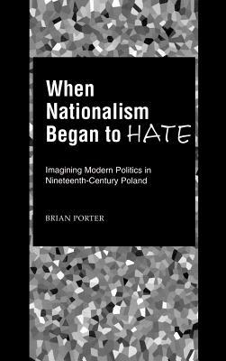 When Nationalism Began to Hate: Imagining Modern Politics in Nineteenth-Century Poland by Brian Porter