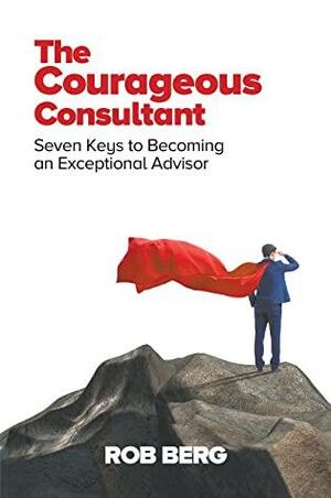 The Courageous Consultant: Seven Keys to Becoming an Exceptional Advisor by Rob Berg