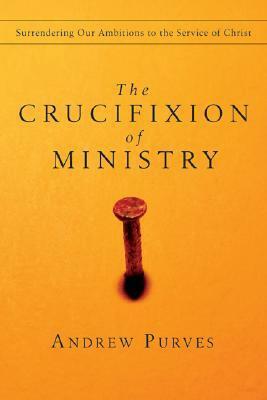 The Crucifixion of Ministry: Surrendering Our Ambitions to the Service of Christ by Andrew Purves