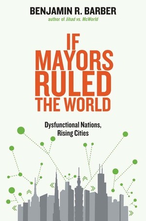 If Mayors Ruled the World: Dysfunctional Nations, Rising Cities by Benjamin R. Barber