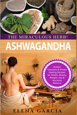 Ashwagandha - The Miraculous Herb!: Holistic Solutions & Proven Healing Recipes for Health, Beauty, Weight Loss & Hormone Balance by Elena Garcia