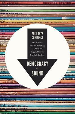Democracy of Sound: Music Piracy and the Remaking of American Copyright in the Twentieth Century by Alex Sayf Cummings