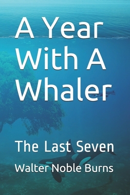 A Year With A Whaler: The Last Seven by Walter Noble Burns