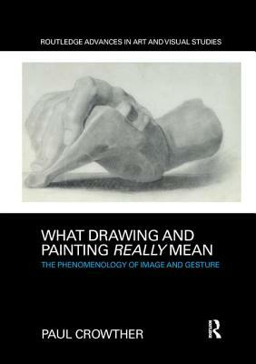 What Drawing and Painting Really Mean: The Phenomenology of Image and Gesture by Paul Crowther