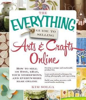 The Everything Guide to Selling Arts & Crafts Online: How to Sell on Etsy, Ebay, Your Storefront, and Everywhere Else Online by Kim Solga