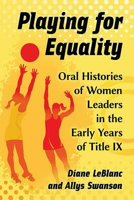 Playing for Equality: Oral Histories of Women Leaders in the Early Years of Title IX by Diane LeBlanc, Allys Swanson