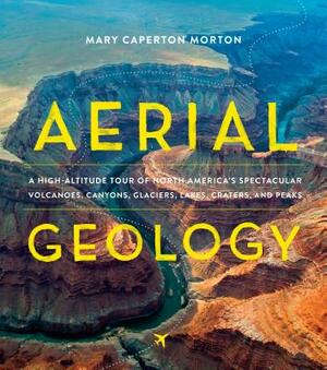 Aerial Geology: A High-Altitude Tour of North America's Spectacular Volcanoes, Canyons, Glaciers, Lakes, Craters, and Peaks by Mary Caperton Morton