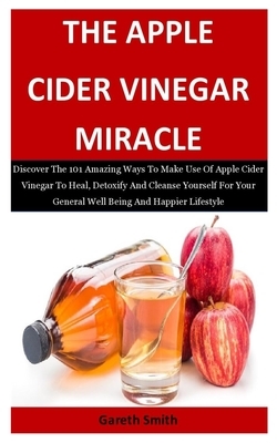 The Apple Cider Vinegar Miracle: Discover The 101 Amazing Ways To Make Use Of Apple Cider Vinegar To Heal, Detoxify And Cleanse Yourself For Your Gene by Gareth Smith