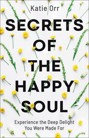 Secrets of the Happy Soul: Experience the Deep Delight You Were Made for by Katie Orr